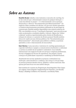 Prova: CG_Neuro Linguistic Workbook For Dummies
Liberado por: Bianca Teodoro
Sobre as Autoras
Romilla Ready trabalha como instrutora e executiva de coaching. Ao
se dar conta de que o denominador comum de qualquer interação —
cause ela estresse ou prazer — é o relacionamento com as pessoas,
desenvolveu e ofereceu “Encantamentos para Relacionamentos®
” em
negócios. Estes consistem em oficinas, em que seus clientes aprendem
a construir relacionamentos proveitosos utilizando-se da psicologia da
comunicação. Romilla também disponibiliza uma mistura poderosa de
PNL com metafísica em seu “Coaching de Superação” para executivos que
estão acostumados a resultados rápidos e intensos. Alguns dos “efeitos
colaterais” positivos experimentados pelos clientes de Romilla são a
redução do estresse e o aumento da eficácia pessoal. Romilla também
brinca de cupido em suas oficinas públicas. Em “Encantamentos para
Relacionamentos®
”, direcionado para solteiros e solteiras, as pessoas
aprendem a criar o relacionamento de seus sonhos.
Kate Burton é uma executiva e instrutora de coaching apaixonada por
capacitar indivíduos e equipes a comunicarem-se facilmente e a sintonizar
a carreira no sentido de ser saudável e sustentável. A seu trabalho
internacional com negócios focado em serviços e empresas profissionais,
ela traz a bagagem de 30 anos de experiência. Sua própria carreira
começou em publicidade corporativa e marketing na Hewlett-Packard.
Atualmente tem sucesso ajudando as pessoas a estimularem sua
motivação, autoconsciência e confiança. Sua crença é a de que todas
as pessoas possuem talentos únicos, aptidões e valores essenciais. Elas
apenas precisam focar em uma melhor direção.
Kate também foi coautora do Programação Neurolinguística Para Leigos
(no original, Neuro-linguistic Programming For Dummies, com Romilla
Ready) e Building Confidence For Dummies, com Brinley Platts.
CG_Neurolinguistic_WorkbookFD_PF.indb 5 29/04/2016 09:58:22
 