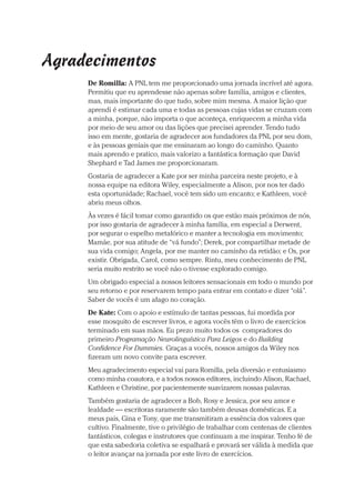 Prova: CG_Neuro Linguistic Workbook For Dummies
Liberado por: Bianca Teodoro
Agradecimentos
De Romilla: A PNL tem me proporcionado uma jornada incrível até agora.
Permitiu que eu aprendesse não apenas sobre família, amigos e clientes,
mas, mais importante do que tudo, sobre mim mesma. A maior lição que
aprendi é estimar cada uma e todas as pessoas cujas vidas se cruzam com
a minha, porque, não importa o que aconteça, enriquecem a minha vida
por meio de seu amor ou das lições que precisei aprender. Tendo tudo
isso em mente, gostaria de agradecer aos fundadores da PNL por seu dom,
e às pessoas geniais que me ensinaram ao longo do caminho. Quanto
mais aprendo e pratico, mais valorizo a fantástica formação que David
Shephard e Tad James me proporcionaram.
Gostaria de agradecer a Kate por ser minha parceira neste projeto, e à
nossa equipe na editora Wiley, especialmente a Alison, por nos ter dado
esta oportunidade; Rachael, você tem sido um encanto; e Kathleen, você
abriu meus olhos.
Às vezes é fácil tomar como garantido os que estão mais próximos de nós,
por isso gostaria de agradecer à minha família, em especial a Derwent,
por segurar o espelho metafórico e manter a tecnologia em movimento;
Mamãe, por sua atitude de “vá fundo”; Derek, por compartilhar metade de
sua vida comigo; Angela, por me manter no caminho da retidão; e Os, por
existir. Obrigada, Carol, como sempre. Rintu, meu conhecimento de PNL
seria muito restrito se você não o tivesse explorado comigo.
Um obrigado especial a nossos leitores sensacionais em todo o mundo por
seu retorno e por reservarem tempo para entrar em contato e dizer “olá”.
Saber de vocês é um afago no coração.
De Kate: Com o apoio e estímulo de tantas pessoas, fui mordida por
esse mosquito de escrever livros, e agora vocês têm o livro de exercícios
terminado em suas mãos. Eu prezo muito todos os compradores do
primeiro Programação Neurolinguística Para Leigos e do Building
Confidence For Dummies. Graças a vocês, nossos amigos da Wiley nos
fizeram um novo convite para escrever.
Meu agradecimento especial vai para Romilla, pela diversão e entusiasmo
como minha coautora, e a todos nossos editores, incluindo Alison, Rachael,
Kathleen e Christine, por pacientemente suavizarem nossas palavras.
Também gostaria de agradecer a Bob, Rosy e Jessica, por seu amor e
lealdade — escritoras raramente são também deusas domésticas. E a
meus pais, Gina e Tony, que me transmitiram a essência dos valores que
cultivo. Finalmente, tive o privilégio de trabalhar com centenas de clientes
fantásticos, colegas e instrutores que continuam a me inspirar. Tenho fé de
que esta sabedoria coletiva se espalhará e provará ser válida à medida que
o leitor avançar na jornada por este livro de exercícios.
CG_Neurolinguistic_WorkbookFD_PF.indb 7 29/04/2016 09:58:22
 