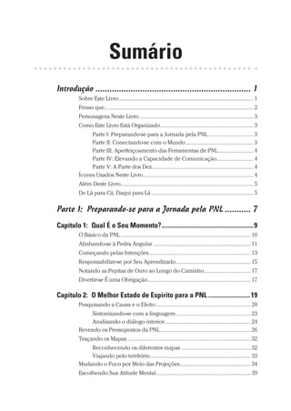 Prova: CG_Neuro Linguistic Workbook For Dummies
Liberado por: Bianca Teodoro
Sumário
Introdução������������������������������������������������������������������ 1
Sobre Este Livro����������������������������������������������������������������������������������������������� 1
Penso que...������������������������������������������������������������������������������������������������������ 2
Personagens Neste Livro��������������������������������������������������������������������������������� 3
Como Este Livro Está Organizado������������������������������������������������������������������ 3
Parte I: Preparando-se para a Jornada pela PNL�������������������������������� 3
Parte II: Conectando-se com o Mundo������������������������������������������������ 3
Parte III: Aperfeiçoamento das Ferramentas de PNL������������������������� 4
Parte IV: Elevando a Capacidade de Comunicação�������������������������� 4
Parte V: A Parte dos Dez������������������������������������������������������������������������ 4
Ícones Usados Neste Livro������������������������������������������������������������������������������ 4
Além Deste Livro���������������������������������������������������������������������������������������������� 5
De Lá para Cá, Daqui para Lá������������������������������������������������������������������������ 5
Parte I:  Preparando-se para a Jornada pela PNL����������� 7
Capítulo 1:  Qual É o Seu Momento?���������������������������������������������������������9
O Básico da PNL�������������������������������������������������������������������������������������������� 10
Alinhando-se à Pedra Angular��������������������������������������������������������������������� 11
Começando pelas Intenções������������������������������������������������������������������������ 13
Responsabilize-se por Seu Aprendizado����������������������������������������������������� 15
Notando as Pepitas de Ouro ao Longo do Caminho��������������������������������� 17
Divertir-se É uma Obrigação������������������������������������������������������������������������� 17
Capítulo 2:  O Melhor Estado de Espírito para a PNL��������������������������19
Pesquisando a Causa e o Efeito������������������������������������������������������������������� 20
Sintonizando-se com a linguagem����������������������������������������������������� 23
Analisando o diálogo interior������������������������������������������������������������� 24
Revendo os Pressupostos da PNL���������������������������������������������������������������� 26
Traçando os Mapas��������������������������������������������������������������������������������������� 32
Reconhecendo os diferentes mapas������������������������������������������������� 32
Viajando pelo território����������������������������������������������������������������������� 33
Mudando o Foco por Meio das Projeções�������������������������������������������������� 34
Escolhendo Sua Atitude Mental������������������������������������������������������������������� 39
CG_Neurolinguistic_WorkbookFD_PF.indb 11 29/04/2016 09:58:23
 