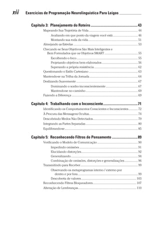 xii  Exercícios de Programação Neurolinguística Para Leigos 	
Prova: CG_Neuro Linguistic Workbook For Dummies
Liberado por: Bianca Teodoro
Capítulo 3:  Planejamento do Roteiro�����������������������������������������������������43
Mapeando Sua Trajetória de Vida��������������������������������������������������������������� 44
Avaliando em que ponto da viagem você está�������������������������������� 46
Montando sua roda da vida���������������������������������������������������������������� 51
Almejando as Estrelas����������������������������������������������������������������������������������� 53
Checando se Seus Objetivos São Mais Inteligentes e
Bem Formulados que os Objetivos SMART������������������������������������������� 55
Escolhendo o foco������������������������������������������������������������������������������� 55
Projetando objetivos bem elaborados���������������������������������������������� 56
Superando a própria resistência�������������������������������������������������������� 62
Questionando o Estilo Cartesiano��������������������������������������������������������������� 63
Mantendo-se na Trilha da Jornada�������������������������������������������������������������� 64
Deslizando Suavemente������������������������������������������������������������������������������� 67
Dominando o sonho inconscientemente����������������������������������������� 67
Mantendo-se no caminho������������������������������������������������������������������� 69
Fazendo a Diferença������������������������������������������������������������������������������������� 69
Capítulo 4:  Trabalhando com o Inconsciente���������������������������������������71
Identificando os Comportamentos Conscientes e Inconscientes������������ 72
À Procura das Mensagens Ocultas�������������������������������������������������������������� 74
Descobrindo Medos Não Detectados���������������������������������������������������������� 79
Integrando as Partes Separadas������������������������������������������������������������������� 80
Equilibrando-se���������������������������������������������������������������������������������������������� 85
Capítulo 5:  Reconhecendo Filtros de Pensamento�����������������������������89
Verificando o Modelo de Comunicação���������������������������������������������������� 90
Impedindo omissões��������������������������������������������������������������������������� 91
Elucidando distorções������������������������������������������������������������������������� 92
Generalizando�������������������������������������������������������������������������������������� 94
Combinação de omissões, distorções e generalizações����������������� 96
Transmitindo para Receber�������������������������������������������������������������������������� 99
Observando os metaprogramas interno / externo por
dentro e por fora����������������������������������������������������������������������������� 99
Descoberta de valores����������������������������������������������������������������������� 103
Reconhecendo Filtros Bloqueadores�������������������������������������������������������� 107
Alteração de Lembranças��������������������������������������������������������������������������� 110
CG_Neurolinguistic_WorkbookFD_PF.indb 12 29/04/2016 09:58:23
 