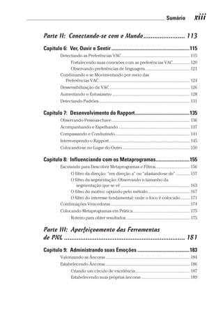 Sumário xiii
Prova: CG_Neuro Linguistic Workbook For Dummies
Liberado por: Bianca Teodoro
Parte II:  Conectando-se com o Mundo����������������������� 113
Capítulo 6:  Ver, Ouvir e Sentir���������������������������������������������������������������115
Detectando as Preferências VAC��������������������������������������������������������������� 115
Fortalecendo suas conexões com as preferências VAC��������������� 120
Observando preferências de linguagem����������������������������������������� 121
Combinando e se Movimentando por meio das
Preferências VAC������������������������������������������������������������������������������������ 124
Dessensibilização da VAC�������������������������������������������������������������������������� 126
Aumentando o Entusiasmo������������������������������������������������������������������������ 128
Detectando Padrões������������������������������������������������������������������������������������ 131
Capítulo 7:  Desenvolvimento do Rapport��������������������������������������������135
Observando Pessoas-chave������������������������������������������������������������������������ 136
Acompanhando e Espelhando������������������������������������������������������������������ 137
Compassando e Conduzindo��������������������������������������������������������������������� 141
Interrompendo o Rapport��������������������������������������������������������������������������� 145
Colocando-se no Lugar do Outro�������������������������������������������������������������� 150
Capítulo 8:  Influenciando com os Metaprogramas���������������������������155
Escutando para Descobrir Metaprogramas e Filtros������������������������������� 156
O filtro da direção: “em direção a” ou “afastando-se de”������������� 157
O filtro da segmentação: Observando o tamanho da
segmentação que se vê���������������������������������������������������������������� 163
O filtro do motivo: optando pelo método��������������������������������������� 167
O filtro do interesse fundamental: onde o foco é colocado��������� 171
Combinações Vencedoras������������������������������������������������������������������������� 174
Colocando Metaprogramas em Prática���������������������������������������������������� 175
Roteiro para obter resultados����������������������������������������������������������� 175
Parte III:  Aperfeiçoamento das Ferramentas
de PNL������������������������������������������������������������������� 181
Capítulo 9:  Administrando suas Emoções������������������������������������������183
Valorizando as Âncoras������������������������������������������������������������������������������ 184
Estabelecendo Âncoras������������������������������������������������������������������������������ 186
Criando um círculo de excelência�������������������������������������������������� 187
Estabelecendo suas próprias âncoras��������������������������������������������� 189
CG_Neurolinguistic_WorkbookFD_PF.indb 13 29/04/2016 09:58:23
 