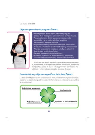 La dieta   Smart

Objetivos generales del programa Smart

                    Perder peso de modo rápido, eficiente y seguro,
                    a costa de la masa grasa y manteniendo la masa magra.
                    Perder volumen y definir sus contornos de modo
                    apreciable, y si es mujer, eliminar la celulitis
                    y la tendencia a retener líquidos.
                    Mejorar la firmeza y elasticidad de la piel, tonificar los
                    músculos y mantener la salud de huesos y articulaciones.
                    Alcanzar un excelente estado de salud y un alto nivel
                    de energía y rendimiento físico.
                    Retrasar el envejecimiento fisiológico.
                    Mantener un estado de ánimo elevado y mejorar su
                    capacidad de concentración y rendimiento intelectual.

                     En el caso que decida seguir el programa de manera permanen-
                 te, mantendrá su nuevo peso sin grandes oscilaciones, aparentará
                 menos años, gozará de buena salud y prevendrá alteraciones me-
                 tabólicas y enfermedades asociadas al exceso de peso.


Características y objetivos específicos de la dieta Smart
La dieta Smart posee cuatro características clave para alcanzar un peso saludable:
presenta un bajo índice glucémico; es antiinflamatoria; es antioxidante; y equilibra
la flora intestinal.


   Bajo índice glucémico
                                                         Antioxidante




          Antiinflamatoria                        Equilibra la flora intestinal




                                        82
 