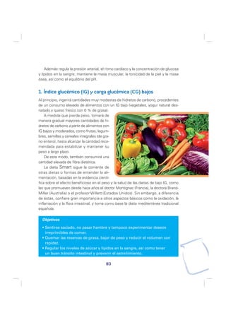 Además regula la presión arterial, el ritmo cardíaco y la concentración de glucosa
y lípidos en la sangre; mantiene la masa muscular, la tonicidad de la piel y la masa
ósea, así como el equilibrio del pH.


1. Índice glucémico (IG) y carga glucémica (CG) bajos
Al principio, ingerirá cantidades muy modestas de hidratos de carbono, procedentes
de un consumo elevado de alimentos con un IG bajo (vegetales, yogur natural des-
natado y queso fresco con 0 % de grasa).
    A medida que pierda peso, tomará de
manera gradual mayores cantidades de hi-
dratos de carbono a partir de alimentos con
IG bajos y moderados, como frutas, legum-
bres, semillas y cereales integrales (de gra-
no entero), hasta alcanzar la cantidad reco-
mendada para estabilizar y mantener su
peso a largo plazo.
    De este modo, también consumirá una
cantidad elevada de fibra dietética.
    La dieta Smart sigue la corriente de
otras dietas o formas de entender la ali-
mentación, basadas en la evidencia cientí-
fica sobre el efecto beneficioso en el peso y la salud de las dietas de bajo IG, como
las que promueven desde hace años el doctor Montignac (Francia), la doctora Brand-
Miller (Australia) o el profesor Willett (Estados Unidos). Sin embargo, a diferencia
de éstas, confiere gran importancia a otros aspectos básicos como la oxidación, la
inflamación y la flora intestinal, y toma como base la dieta mediterránea tradicional
española.

  Objetivos

   Sentirse saciado, no pasar hambre y tampoco experimentar deseos
   irreprimibles de comer.
   Quemar las reservas de grasa, bajar de peso y reducir el volumen con
   rapidez.
   Regular los niveles de azúcar y lípidos en la sangre, así como tener
   un buen tránsito intestinal y prevenir el estreñimiento.

                                         83
 