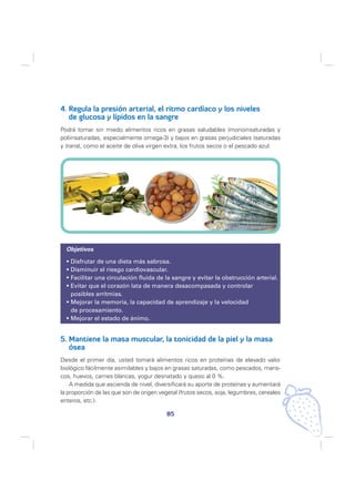 4. Regula la presión arterial, el ritmo cardíaco y los niveles
   de glucosa y lípidos en la sangre
Podrá tomar sin miedo alimentos ricos en grasas saludables (monoinsaturadas y
poliinsaturadas, especialmente omega-3) y bajos en grasas perjudiciales (saturadas
y trans), como el aceite de oliva virgen extra, los frutos secos o el pescado azul.




  Objetivos

    Disfrutar de una dieta más sabrosa.
    Disminuir el riesgo cardiovascular.
    Facilitar una circulación fluida de la sangre y evitar la obstrucción arterial.
    Evitar que el corazón lata de manera desacompasada y controlar
    posibles arritmias.
    Mejorar la memoria, la capacidad de aprendizaje y la velocidad
    de procesamiento.
    Mejorar el estado de ánimo.


5. Mantiene la masa muscular, la tonicidad de la piel y la masa
   ósea
Desde el primer día, usted tomará alimentos ricos en proteínas de elevado valor
biológico fácilmente asimilables y bajos en grasas saturadas, como pescados, maris-
cos, huevos, carnes blancas, yogur desnatado y queso al 0 %.
    A medida que ascienda de nivel, diversificará su aporte de proteínas y aumentará
la proporción de las que son de origen vegetal (frutos secos, soja, legumbres, cereales
enteros, etc.).

                                          85
 
