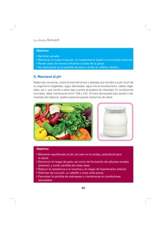 La dieta   Smart


  Objetivos

   Sentirse saciado.
   Mantener la masa muscular, el metabolismo basal y la tonicidad corporal.
   Perder peso de manera eficiente a costa de la grasa.
   No estancarse en la pérdida de peso y evitar el «efecto rebote».


6. Mantiene el pH
Nada más comenzar, usted tomará alimentos y bebidas que tienden a subir el pH de
su organismo (vegetales, yogur desnatado, agua rica en bicarbonatos, caldos vege-
tales, etc.), que tiende a estar bajo cuando se padece de obesidad. En condiciones
normales, debe mantenerse entre 7 y 7 ,36 ,42. Si fuera demasiado bajo (ácido) o de-
masiado alto (básico), podría ocasionar graves trastornos de salud.




  Objetivos

   Mantener equilibrado el pH, sin caer en la acidez, perjudicial para
   la salud.
   Disminuir el riesgo de gota, así como de formación de cálculos renales
   (piedras), y evitar pérdida de masa ósea.
   Reducir la resistencia a la insulina y el riesgo de hipertensión arterial.
   Disfrutar de una piel, un cabello y unas uñas sanas.
   Favorecer la pérdida de sobrepeso y mantenerse en condiciones
   saludables.

                                        86
 