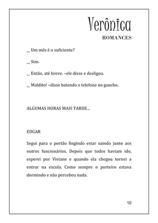VerônicaROMANCES

__ Um mês é o suficiente?

__ Sim.

__ Então, até breve. –ele disse e desligou.

__ Maldito! –disse batendo o telefone no gancho.




ALGUMAS HORAS MAIS TARDE...




EDGAR

Segui para o portão fingindo estar saindo junto aos
outros funcionários. Depois que todos haviam ido,
esperei por Viviane e quando ela chegou tornei a
entrar na escola. Como sempre o porteiro estava
dormindo e não percebeu nada.




                                                   10
 