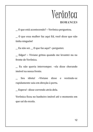 VerônicaROMANCES

__ O que está acontecendo? – Verônica perguntou.

__ O que essa mulher faz aqui Ed, você disse que não
tinha ninguém!

__ Eu não sei. __ O que faz aqui? –perguntei.

__ Edgar! – Viviane gritou quando me levantei nu na
frente de Verônica.

__ Eu não queria interromper. –ela disse chorando
imóvel na nossa frente.

__   Seu   idiota!    –Viviane   disse   e      vestindo-se
rapidamente saiu em direção à porta.

__ Espera! –disse correndo atrás dela.

Verônica ficou no banheiro imóvel até o momento em
que saí da escola.




                                                        12
 