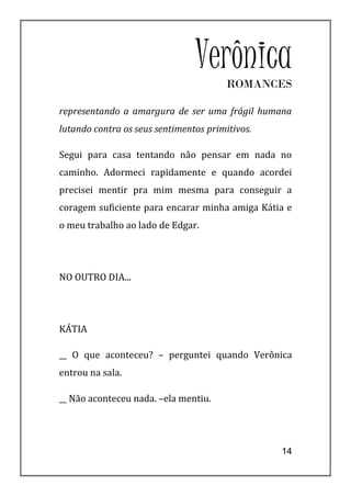 VerônicaROMANCES

representando a amargura de ser uma frágil humana
lutando contra os seus sentimentos primitivos.

Segui para casa tentando não pensar em nada no
caminho. Adormeci rapidamente e quando acordei
precisei mentir pra mim mesma para conseguir a
coragem suficiente para encarar minha amiga Kátia e
o meu trabalho ao lado de Edgar.




NO OUTRO DIA...




KÁTIA

__ O que aconteceu? – perguntei quando Verônica
entrou na sala.

__ Não aconteceu nada. –ela mentiu.




                                                 14
 