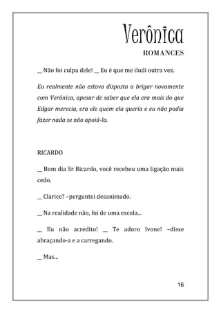 Verônica   ROMANCES

__ Não foi culpa dele! __ Eu é que me iludi outra vez.

Eu realmente não estava disposta a brigar novamente
com Verônica, apesar de saber que ela era mais do que
Edgar merecia, era ele quem ela queria e eu não podia
fazer nada se não apoiá-la.




RICARDO

__ Bom dia Sr Ricardo, você recebeu uma ligação mais
cedo.

__ Clarice? –perguntei desanimado.

__ Na realidade não, foi de uma escola...

__ Eu não acredito! __ Te adoro Ivone! –disse
abraçando-a e a carregando.

__ Mas...



                                                         16
 