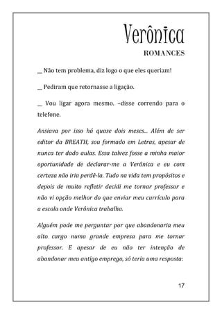 VerônicaROMANCES

__ Não tem problema, diz logo o que eles queriam!

__ Pediram que retornasse a ligação.

__ Vou ligar agora mesmo. –disse correndo para o
telefone.

Ansiava por isso há quase dois meses... Além de ser
editor da BREATH, sou formado em Letras, apesar de
nunca ter dado aulas. Essa talvez fosse a minha maior
oportunidade de declarar-me a Verônica e eu com
certeza não iria perdê-la. Tudo na vida tem propósitos e
depois de muito refletir decidi me tornar professor e
não vi opção melhor do que enviar meu currículo para
a escola onde Verônica trabalha.

Alguém pode me perguntar por que abandonaria meu
alto cargo numa grande empresa para me tornar
professor. E apesar de eu não ter intenção de
abandonar meu antigo emprego, só teria uma resposta:



                                                     17
 