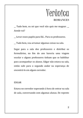 VerônicaROMANCES

__ Tudo bem, eu sei que você não quis me magoar. __
Aonde vai?

__ Levar esses papéis para Ed... Para os professores.

__ Tudo bem, vou arrumar algumas coisas na sala.

Segui para a sala dos professores e distribui os
formulários, no fim do ano haveria uma viagem
escolar e alguns professores tinham que se habilitar
para acompanhar os alunos. Edgar não estava na sala,
então subi para o segundo andar na esperança de
encontrá-lo em algum corredor.




EDGAR

Estava no corredor esperando à hora de entrar na sala
de aula, conversando com algumas alunas. De repente




                                                        2
 