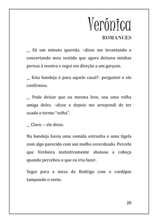 VerônicaROMANCES

__ Só um minuto querida. –disse me levantando e
concertando meu vestido que agora deixava minhas
pernas à mostra e segui em direção a um garçom.

__ Esta bandeja é para aquele casal?- perguntei e ele
confirmou.

__ Pode deixar que eu mesma leve, sou uma velha
amiga deles. –disse e depois me arrependi de ter
usado o termo “velha”.

__ Claro. – ele disse.

Na bandeja havia uma comida estranha e uma tigela
com algo parecido com um molho esverdeado. Percebi
que Verônica instintivamente abaixou a cabeça
quando percebeu o que eu iria fazer.

Segui para a mesa de Rodrigo com o cardápio
tampando o rosto.




                                                  20
 