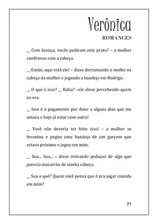 Verônica
                                      ROMANCES

__ Com licença, vocês pediram este prato? – a mulher
confirmou com a cabeça.

__ Então, aqui está ele! – disse derramando o molho na
cabeça da mulher e jogando a bandeja em Rodrigo.

__ O que é isso? __ Kátia? –ele disse percebendo quem
eu era.

__ Isso é o pagamento por dizer a alguns dias que me
amava e hoje já estar com outra!

__ Você não deveria ter feito isso! – a mulher se
levantou e pegou uma bandeja de um garçom que
estava próximo e jogou em mim.

__ Sua... Sua... – disse retirando pedaços de algo que
parecia macarrão de minha cabeça.

__ Sua o quê? Quem você pensa que é pra jogar comida
em mim?



                                                   21
 
