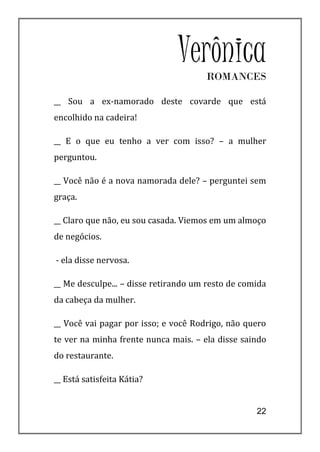 Verônica
                                      ROMANCES

__ Sou a ex-namorado deste covarde que está
encolhido na cadeira!

__ E o que eu tenho a ver com isso? – a mulher
perguntou.

__ Você não é a nova namorada dele? – perguntei sem
graça.

__ Claro que não, eu sou casada. Viemos em um almoço
de negócios.

- ela disse nervosa.

__ Me desculpe... – disse retirando um resto de comida
da cabeça da mulher.

__ Você vai pagar por isso; e você Rodrigo, não quero
te ver na minha frente nunca mais. – ela disse saindo
do restaurante.

__ Está satisfeita Kátia?


                                                   22
 