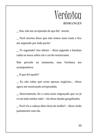 Verônica
                                        ROMANCES

__ Sim, não me arrependo do que fiz! –menti.

__ Você mesma disse que não temos mais nada e fica
me seguindo por toda parte!

__ Te seguindo? Seu idiota! – disse jogando a bandeja
caída na mesa sobre ele e saí do restaurante.

Não   percebi    no    momento,   mas   Verônica   me
acompanhava.

__ O que foi aquilo?

__ Eu não sabia que eram apenas negócios... –disse
agora me mostrando arrependida.

__ Sinceramente, foi a coisa mais engraçada que eu já
vi em toda minha vida! – ela disse dando gargalhadas.

__ Você viu a cabeça dela cheia de molho? – disse rindo
juntamente com ela.




                                                    23
 