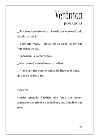 VerônicaROMANCES

__ Sim, mas isso não retira o fato de que você está toda
suja de macarrão.

__ Você tem razão. __ Nossa ida ao salão vai ter que
ficar pra outro dia.

__ Tudo bem. –ela concordou.

__ Mas amanhã você não escapa! –disse.

__ A não ser que você encontre Rodrigo com outra. –
ela disse e voltou a rir.




RICARDO

Acordei animado. Também não fosse pra menos,
começaria naquele dia a trabalhar junto à mulher que
amo.




                                                     24
 