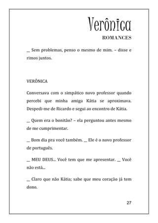 VerônicaROMANCES

__ Sem problemas, penso o mesmo de mim. – disse e
rimos juntos.




VERÔNICA

Conversava com o simpático novo professor quando
percebi que minha amiga Kátia se aproximava.
Despedi-me de Ricardo e segui ao encontro de Kátia.

__ Quem era o bonitão? – ela perguntou antes mesmo
de me cumprimentar.

__ Bom dia pra você também. __ Ele é o novo professor
de português.

__ MEU DEUS... Você tem que me apresentar. __ Você
não está...

__ Claro que não Kátia; sabe que meu coração já tem
dono.


                                                  27
 