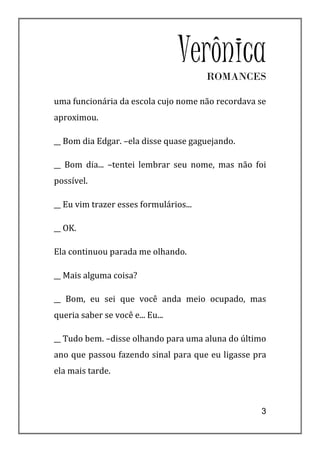 Verônica
                                        ROMANCES

uma funcionária da escola cujo nome não recordava se
aproximou.

__ Bom dia Edgar. –ela disse quase gaguejando.

__ Bom dia... –tentei lembrar seu nome, mas não foi
possível.

__ Eu vim trazer esses formulários...

__ OK.

Ela continuou parada me olhando.

__ Mais alguma coisa?

__ Bom, eu sei que você anda meio ocupado, mas
queria saber se você e... Eu...

__ Tudo bem. –disse olhando para uma aluna do último
ano que passou fazendo sinal para que eu ligasse pra
ela mais tarde.



                                                  3
 