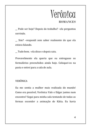 VerônicaROMANCES

__ Pode ser hoje? Depois do trabalho? –ela perguntou
sorrindo.

__ Sim? –respondi sem saber realmente do que ela
estava falando.

__ Tudo bem. –ela disse e depois saiu.

Provavelmente ela queria que eu entregasse os
formulários preenchidos ainda hoje. Coloquei-os na
pasta e entrei para a sala de aula.




VERÔNICA

Eu me sentia a mulher mais realizada do mundo!
Como era possível, Verônica Vale e Edgar juntos num
encontro? Segui para minha sala tentando de todas as
formas esconder a animação de Kátia. Eu havia




                                                  4
 