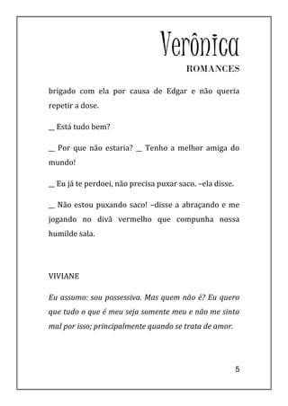 VerônicaROMANCES

brigado com ela por causa de Edgar e não queria
repetir a dose.

__ Está tudo bem?

__ Por que não estaria? __ Tenho a melhor amiga do
mundo!

__ Eu já te perdoei, não precisa puxar saco. –ela disse.

__ Não estou puxando saco! –disse a abraçando e me
jogando no divã vermelho que compunha nossa
humilde sala.




VIVIANE

Eu assumo: sou possessiva. Mas quem não é? Eu quero
que tudo o que é meu seja somente meu e não me sinto
mal por isso; principalmente quando se trata de amor.




                                                           5
 