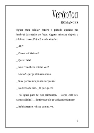 VerônicaROMANCES

Joguei meu celular contra a parede quando me
lembrei da sessão de fotos. Alguns minutos depois o
telefone tocou. Fui até a sala atender.

__ Alo?

__ Como vai Viviane?

__ Quem fala?

__ Não reconhece minha voz?

__ Lúcio? –perguntei assustada.

__ Sim, parece um pouco surpresa?

__ Na verdade sim. __O que quer?

__ Só liguei para te cumprimentar. __ Como está seu
namoradinho? __ Soube que ele esta ficando famoso.

__ Infelizmente. –disse com raiva.




                                                     8
 