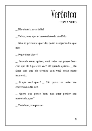 VerônicaROMANCES

__ Não deveria estar feliz?

__ Talvez, mas agora corro o risco de perdê-lo.

__ Não se preocupe querida; posso assegurar-lhe que
não.

__ O que quer dizer?

__ Entenda como quiser, você sabe que posso fazer
com que ele fique com você até quando quiser... __ Ou
fazer com que ele termine com você neste exato
momento.

__ O que você quer? __ Não quero me meter em
encrencas outra vez.

__ Quero que pense bem, não quer perder seu
namorado, quer?

__ Tudo bem, vou pensar.




                                                   9
 