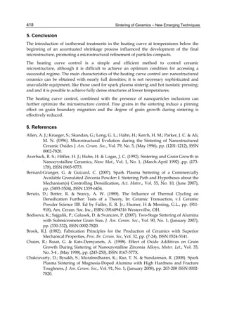 418                                               Sintering of Ceramics – New Emerging Techniques

5. Conclusion
The introduction of isothermal treatments in the heating curve at temperatures below the
beginning of an accentuated shrinkage process influenced the development of the final
microstructure, promoting a microstructural refinement of particles compacts.
The heating curve control is a simple and efficient method to control ceramic
microstructure, although it is difficult to achieve an optimum condition for accessing a
successful regime. The main characteristics of the heating curve control are: nanostructured
ceramics can be obtained with nearly full densities; it is not necessary sophisticated and
unavailable equipment, like those used for spark plasma sinterig and hot isostatic pressing;
and and it is possible to achieve fully dense structures at lower temperatures.
The heating curve control, combined with the presence of nanoparticles inclusions can
further optimize the microstructure control. Fine grains in the sintering induce a pinning
effect on grain boundary migration and the degree of grain growth during sintering is
effectively reduced.

6. References
Allen, A. J.; Krueger, S.; Skandan, G.; Long, G. L.; Hahn, H.; Kerch, H. M.; Parker, J. C. & Ali,
         M. N. (1996). Microstructural Evolution during the Sintering of Nanostructured
         Ceramic Oxides J. Am. Ceram. Soc., Vol. 79, No. 5, (May 1996), pp. (1201-1212), ISSN
         0002-7820.
Averback, R. S.; Höfler, H. J.; Hahn, H. & Logas, J. C. (1992). Sintering and Grain Growth in
         Nanocrystalline Ceramics, Nano Mat., Vol. 1, No. 1, (March-April 1992) ,pp. (173-
         178), ISSN 0965-9773.
Bernard-Granger, G. & Guizard, C. (2007). Spark Plasma Sintering of a Commercially
         Available Granulated Zirconia Powder: I. Sintering Path and Hypotheses about the
         Mechanism(s) Controlling Densiﬁcation, Act. Mater., Vol. 55, No. 10, (June 2007),
         pp. (3493-3504), ISSN 1359-6454.
Beruto, D.; Botter, R. & Searcy, A. W. (1989). The Influence of Thermal Clycling on
         Densification Further: Tests of a Theory, In: Ceramic Transaction, v.1 Ceramic
         Powder Science IIB. Ed by Fuller, E. R. Jr.; Husner, H & Messing, G.L., pp. (911-
         918), Am. Ceram. Soc. Inc., ISBN: 0916094316 Westervillw, OH.
Bodisova, K.; Sajgalik, P.; Galusek, D. & Svancare, P. (2007). Two-Stage Sintering of Alumina
         with Submicrometer Grain Size, J. Am. Ceram. Soc., Vol. 90, No. 1, (January 2007),
         pp. (330-332), ISSN 0002-7820.
Brook, R.J. (1982). Fabrication Principles for the Production of Ceramics with Superior
         Mechanical Properties, Proc. Br. Ceram. Soc, Vol. 32, pp. (7-24), ISSN 0524-5141.
Chaim, R.; Basat, G. & Kats-Demyanets, A. (1998). Effect of Oxide Additives on Grain
         Growth During Sintering of Nanocrystalline Zirconia Alloys, Mater. Let., Vol. 35,
         No. 3-4 , (May 1998), pp. (245-250), ISSN 0167-577X.
Chakravarty, D.; Bysakh, S.; Muraleedharan, K.; Rao, T. N. & Sundaresan, R. (2008). Spark
         Plasma Sintering of Magnesia-Doped Alumina with High Hardness and Fracture
         Toughness, J. Am. Ceram. Soc., Vol. 91, No. 1, (January 2008), pp. 203-208 ISSN 0002-
         7820.
 