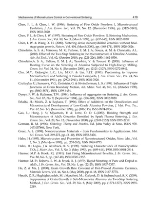 Mechanisms of Microstructure Control in Conventional Sintering                            419

Chen, P. L. & Chen, I. W. (1996). Sintering of Fine Oxide Powders: I, Microstructural
         Evolution, J. Am. Ceram. Soc., Vol. 79, No. 12, (December 1996), pp. (3129-3141),
         ISSN 0002-7820.
Chen, P. L. & Chen, I. W. (1997). Sintering of Fine Oxide Powders: II, Sintering Mechanism,
         J. Am. Ceram. Soc., Vol. 80, No. 3, (March 1997), pp. (637-645), ISSN 0002-7820.
Chen, I. W. & Wang, X. H. (2000). Sintering dense nanocrystalline ceramics without final-
         stage grain growth, Nature, Vol. 404, (March 2000), pp. (168-171), ISSN 0028-0826.
Chinelatto, A. S. A.; Manosso, M. K.; Pallone, E. M. J. A.; Souza, A. M. & Chinelatto, A.L.
         (2010). Effect of the Two-Step Sintering in the Microstructure of Ultrafine Alumina,
         Adv. Sci.Tech., Vol. 62, (October 2010), pp. (221-226), ISSN 1662-0356.
Chinelatto,A. S. A.; Pallone, E. M. J. A.; Trombini, V. & Tomasi, R. (2008). Influence of
         Heating Curve on the Sintering of Alumina Subjected to High-Energy Milling.
         Ceram. Int. Vol. 34, No. 8, (December 2008), pp. (2121–2127), ISSN 0272-8842.
Chu, M.Y.; DeJonghe, L.C.; Lin, M.K.F. & Lin, F.J.T. (1991). Precoarsing to Improve
         Microstructure and Sintering of Powder Compacts, J. Am. Ceram. Soc., Vol. 74, No
         11, (November 1991), pp. (2902-2911), ISSN 0002-7820.
Czubayko, U.; Sursaeva, V.G.; Gottstein, G. & Shvindlerman, L. S. (1998). Influence of Triple
         Junctions on Grain Boundary Motion, Act. Mater. Vol. 46, No. 16, (October 1998),
         pp. (5863-5871), ISSN 1359-6454.
Dynys, F. W. & Hallonen, T.W. (1984). Influence of Aggregates on Sintering, J. Am. Ceram.
         Soc., Vol. 67, No. 9, (September 1984), pp. (596-601), ISSN 0002-7820.
Erkalfa, H.; Misirk, Z. & Baykara, T. (1996). Effect of Additives on the Densification and
         Microstructural Development of Low-Grade Alumina Powders, J. Mat. Proc. Tec.,
         Vol. 62, No. 1-3, (November 1996), pp.(108-115), INSS 0924-0136.
Gao, L.; Hong, J. S.; Miyamoto, H & Torre, D. D. L.(2000). Bending Strength and
         Microstructure of Al2O3 Ceramics Densified by Spark Plasma Sintering, J. Eur.
         Ceram. Soc., Vol. 20, No. 12, (November 2000), pp. (2149-2152) ISSN 0955-2219.
German, R. M. (1996). Sintering: Theory and Practice. Ed. John Wiley & Sons, ISBN 978-
         0471057864, New York.
Greer, A. L. (1998). Nanostrucuture Materials – from Fundamentals to Applications. Mat.
         Sci. Forum, Vol. 269-272, pp. (3 -10), ISSN 0255-5476.
Hahn, H. (1993). Microstrucutre and Properties of Nanostructured Oxides, Nano. Mat., Vol.
         2, No. 3, (May-June 1993), pp. (251-265), ISSN 0965-9773.
Hahn, H.; Logas, J & Averback, R. S. (1990). Sintering Characteristics of Nanocrytalline
         TiO2, J. Mater. Res., Vol. 5, No. 3, (May 1990), pp. (609-614), 1990, ISSN 0884-2914.
Harmer, M.P. & Brook, R.J. (1981). Fast Firing Microstructural Benefits, J. Br. Ceram. Soc.,
         Vol. 80, No. 5, pp. (147-48), ISSN 0307-7357.
Harmer, M. P.; Roberts, E. W. & Brook, R. J. (1979). Rapid Sintering of Pure and Doped α-
         Al2O3, J. Br. Ceram. Soc., Vol. 78, No. 1, pp. (22-25), ISSN 0307-7357.
He, Z. & Ma, J. (2000). Grain Growth Rate Constant of Hot-Pressed Alumina Ceramics,
         Materials Letters, Vol. 44, No.1, (May 2000), pp.14-18, ISSN 0167-577X.
Hesabi, Z. R.; Haghighatzadeh, M. ; Mazaheri, M. ; Galusek, D. & Sadrnezhaad, S. K. (2009).
         Suppression of Grain Growth in Sub-Micrometer Alumina via Two-Step Sintering
         Method, J. Eur. Ceram. Soc., Vol. 29, No. 8, (May 2009), pp. (1371-1377), ISSN 0955-
         2219.
 