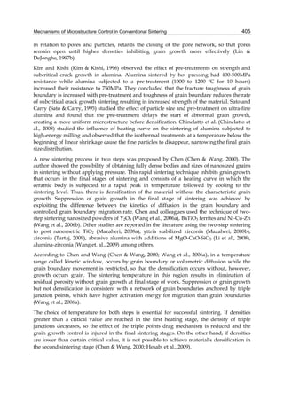 Mechanisms of Microstructure Control in Conventional Sintering                              405

in relation to pores and particles, retards the closing of the pore network, so that pores
remain open until higher densities inhibiting grain growth more effectively (Lin &
DeJonghe, 1997b).
Kim and Kishi (Kim & Kishi, 1996) observed the effect of pre-treatments on strength and
subcritical crack growth in alumina. Alumina sintered by hot pressing had 400-500MPa
resistance while alumina subjected to a pre-treatment (1000 to 1200 ºC for 10 hours)
increased their resistance to 750MPa. They concluded that the fracture toughness of grain
boundary is increased with pre-treatment and toughness of grain boundary reduces the rate
of subcritical crack growth sintering resulting in increased strength of the material. Sato and
Carry (Sato & Carry, 1995) studied the effect of particle size and pre-treatment on ultra-fine
alumina and found that the pre-treatment delays the start of abnormal grain growth,
creating a more uniform microstructure before densification. Chinelatto et al. (Chinelatto et
al., 2008) studied the influence of heating curve on the sintering of alumina subjected to
high-energy milling and observed that the isothermal treatments at a temperature below the
beginning of linear shrinkage cause the fine particles to disappear, narrowing the final grain
size distribution.
A new sintering process in two steps was proposed by Chen (Chen & Wang, 2000). The
author showed the possibility of obtaining fully dense bodies and sizes of nanosized grains
in sintering without applying pressure. This rapid sintering technique inhibits grain growth
that occurs in the final stages of sintering and consists of a heating curve in which the
ceramic body is subjected to a rapid peak in temperature followed by cooling to the
sintering level. Thus, there is densification of the material without the characteristic grain
growth. Suppression of grain growth in the final stage of sintering was achieved by
exploiting the difference between the kinetics of diffusion in the grain boundary and
controlled grain boundary migration rate. Chen and colleagues used the technique of two-
step sintering nanosized powders of Y2O3 (Wang et al., 2006a), BaTiO3 ferrites and Ni-Cu-Zn
(Wang et al., 2006b). Other studies are reported in the literature using the two-step sintering
to post nanometric TiO2 (Mazaheri, 2008a), yttria stabilized zirconia (Mazaheri, 2008b),
zirconia (Tartaj, 2009), abrasive alumina with additions of MgO-CaO-SiO2 (Li et al., 2008),
alumina-zirconia (Wang et. al., 2009) among others.
According to Chen and Wang (Chen & Wang, 2000; Wang et al., 2006a), in a temperature
range called kinetic window, occurs by grain boundary or volumetric diffusion while the
grain boundary movement is restricted, so that the densification occurs without, however,
growth occurs grain. The sintering temperature in this region results in elimination of
residual porosity without grain growth at final stage of work. Suppression of grain growth
but not densification is consistent with a network of grain boundaries anchored by triple
junction points, which have higher activation energy for migration than grain boundaries
(Wang et al., 2006a).
The choice of temperature for both steps is essential for successful sintering. If densities
greater than a critical value are reached in the first heating stage, the density of triple
junctions decreases, so the effect of the triple points drag mechanism is reduced and the
grain growth control is injured in the final sintering stages. On the other hand, if densities
are lower than certain critical value, it is not possible to achieve material’s densification in
the second sintering stage (Chen & Wang, 2000; Hesabi et al., 2009).
 
