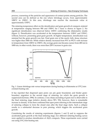 408                                                         Sintering of Ceramics – New Emerging Techniques

process, coarsening of the particles and appearance of contact points among particles. The
second area can be defined as the one where shrinkage occurs, from approximately
1080˚C to 1500oC. In this area, shrinkage rate reaches the maximum value at
approximately 1350ºC.
The sintering temperature effect on the densification and grain growth of compacts sintered
at temperature ranging between 900 and 1500oC for 1 hour is shown in figure 2. No
significant densification was observed below 1030oC confirming the dilatometric results
(figure 1). Densification was accelerated at the temperature between 1100oC and 1350oC,
without, however, presenting great grain growth. At higher temperature, densification was
minimal but the grain growth was fast. Final grain size of the nearly fully dense structure
was higher than 1800 nm. While relative density increased from 95% to 99.2% with increase
in temperature from 1300oC to 1500oC, the average grain size became coarser from 480 nm to
1800 nm; in other words, there was more than 250% increase in grain size.

                                                                             o
                                                                       T=1030 C
                                   0,0


                                   -0,2
                  dL/Lodt(%/min)




                                   -0,4


                                   -0,6


                                   -0,8
                                                                                    o
                                          alumina                             T=1345 C
                                   -1,0
                                          200   400   600   800     1000   1200   1400
                                                             o
                                                            T( C)
Fig. 1. Linear shrinkage rate versus temperature during heating in dilatometer at 15°C/min
constant heating rate.

It has reported that dispersed open pores can pin grain boundaries and hinder grain-
boundary migration in the second stage of sintering, for which the grain growth is
suppressed (German, 1996). In contrast, a very sharp ascending of grain size is observable in
the final sintering stage (relative density above 90% TD); however, there is remarkable
increase in density. It has been confirmed that open pores referring to the intermediate stage
of sintering collapse to form the closed ones after the final stage starts. Such a collapse
results in a substantial decrease in pore pinning, which triggers the accelerated grain
growth.
Considering the results of sintering experiments (figures 1 and 2) and to suppress the
accelerated grain growth at the final sintering stage, two different sintering heating curves
were applied to produce densification of Al2O3 compacts. These experiments were carried
out using 15oC/min heating rate.
 