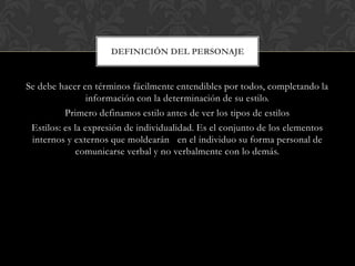 DEFINICIÓN DEL PERSONAJE


Se debe hacer en términos fácilmente entendibles por todos, completando la
                 información con la determinación de su estilo.
          Primero definamos estilo antes de ver los tipos de estilos
 Estilos: es la expresión de individualidad. Es el conjunto de los elementos
 internos y externos que moldearán en el individuo su forma personal de
             comunicarse verbal y no verbalmente con lo demás.
 