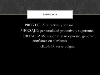 SEDUCTOR



  PROYECTA: atractiva y sensual.
MENSAJE: personalidad proactiva y sugerente.
FORTALEZAS: atraer al sexo opuesto, generar
     confianza en sí mismo.
         RIESGO: verse vulgar.
 