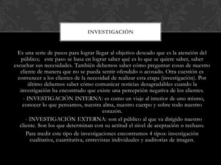 INVESTIGACIÓN


  Es una serie de pasos para lograr llegar al objetivo deseado que es la atención del
    público; este paso se basa en lograr saber qué es lo que se quiere saber, saber
escuchar sus necesidades. También debemos saber cómo preguntar cosas de nuestro
   cliente de manera que no se pueda sentir ofendido o acosado. Otra cuestión es
  convencer a los clientes de la necesidad de realizar esta etapa (investigación). Por
       último debemos saber cómo comunicar noticias desagradables cuando la
   investigación ha encontrado que existe una percepción negativa de los clientes.
     - INVESTIGACIÓN INTERNA: es como un viaje al interior de uno mismo,
    conocer lo que pensamos, nuestra alma, nuestro cuerpo y sobre todo nuestro
                                          corazón.
      - INVESTIGACIÓN EXTERNA: son el público al que va dirigido nuestro
   cliente. Son los que determinan con su actitud el nivel de aceptación o rechazo.
      Para medir este tipo de investigaciones encontramos 4 tipos: investigación
        cualitativa, cuantitativa, entrevistas individuales y auditorias de imagen.
 