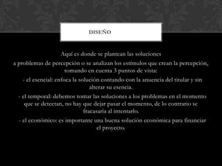 DISEÑO


                     Aquí es donde se plantean las soluciones
a problemas de percepción o se analizan los estímulos que crean la percepción,
                       tomando en cuenta 3 puntos de vista:
    - el esencial: enfoca la solución contando con la anuencia del titular y sin
                                  alterar su esencia.
  - el temporal: debemos tomar las soluciones a los problemas en el momento
     que se detectan, no hay que dejar pasar el momento, de lo contrario se
                               fracasaría al intentarlo.
  - el económico: es importante una buena solución económica para financiar
                                     el proyecto.
 