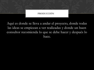 PRODUCCIÓN



Aquí es donde se lleva a andar el proyecto, donde todas
 las ideas se empiezan a ver realizadas y donde un buen
consultor recomienda lo que se debe hacer y después lo
                          hace.
 