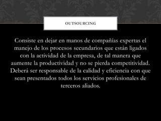 OUTSOURCING



 Consiste en dejar en manos de compañías expertas el
 manejo de los procesos secundarios que están ligados
   con la actividad de la empresa, de tal manera que
aumente la productividad y no se pierda competitividad.
Deberá ser responsable de la calidad y eficiencia con que
 sean presentados todos los servicios profesionales de
                    terceros aliados.
 