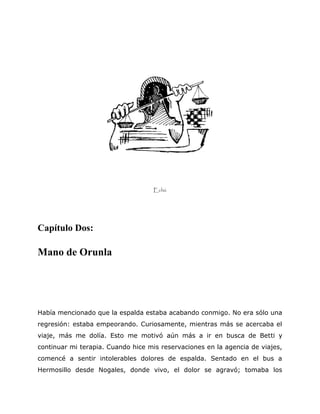 Echú
Capítulo Dos:
Mano de Orunla
Había mencionado que la espalda estaba acabando conmigo. No era sólo una
regresión: estaba empeorando. Curiosamente, mientras más se acercaba el
viaje, más me dolía. Esto me motivó aún más a ir en busca de Betti y
continuar mi terapia. Cuando hice mis reservaciones en la agencia de viajes,
comencé a sentir intolerables dolores de espalda. Sentado en el bus a
Hermosillo desde Nogales, donde vivo, el dolor se agravó; tomaba los
 