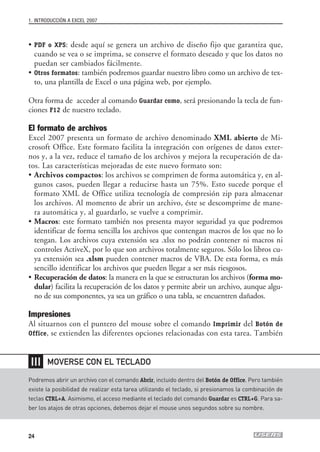 1. INTRODUCCIÓN A EXCEL 2007



• PDF o XPS: desde aquí se genera un archivo de diseño fijo que garantiza que,
  cuando se vea o se imprima, se conserve el formato deseado y que los datos no
  puedan ser cambiados fácilmente.
• Otros formatos: también podremos guardar nuestro libro como un archivo de tex-
  to, una plantilla de Excel o una página web, por ejemplo.

Otra forma de acceder al comando Guardar como, será presionando la tecla de fun-
ciones F12 de nuestro teclado.

El formato de archivos
Excel 2007 presenta un formato de archivo denominado XML abierto de Mi-
crosoft Office. Este formato facilita la integración con orígenes de datos exter-
nos y, a la vez, reduce el tamaño de los archivos y mejora la recuperación de da-
tos. Las características mejoradas de este nuevo formato son:
• Archivos compactos: los archivos se comprimen de forma automática y, en al-
  gunos casos, pueden llegar a reducirse hasta un 75%. Esto sucede porque el
  formato XML de Office utiliza tecnología de compresión zip para almacenar
  los archivos. Al momento de abrir un archivo, éste se descomprime de mane-
  ra automática y, al guardarlo, se vuelve a comprimir.
• Macros: este formato también nos presenta mayor seguridad ya que podremos
  identificar de forma sencilla los archivos que contengan macros de los que no lo
  tengan. Los archivos cuya extensión sea .xlsx no podrán contener ni macros ni
  controles ActiveX, por lo que son archivos totalmente seguros. Sólo los libros cu-
  ya extensión sea .xlsm pueden contener macros de VBA. De esta forma, es más
  sencillo identificar los archivos que pueden llegar a ser más riesgosos.
• Recuperación de datos: la manera en la que se estructuran los archivos (forma mo-
  dular) facilita la recuperación de los datos y permite abrir un archivo, aunque algu-
  no de sus componentes, ya sea un gráfico o una tabla, se encuentren dañados.

Impresiones
Al situarnos con el puntero del mouse sobre el comando Imprimir del Botón de
Office, se extienden las diferentes opciones relacionadas con esta tarea. También



 ❘❘❘   MOVERSE CON EL TECLADO

Podremos abrir un archivo con el comando Abrir, incluido dentro del Botón de Office. Pero también
existe la posibilidad de realizar esta tarea utilizando el teclado, si presionamos la combinación de
teclas CTRL+A. Asimismo, el acceso mediante el teclado del comando Guardar es CTRL+G. Para sa-
ber los atajos de otras opciones, debemos dejar el mouse unos segundos sobre su nombre.



24
 
