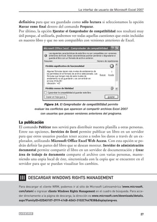 La interfaz de usuario de Microsoft Excel 2007



definitiva para que sea guardado como sólo lectura si seleccionamos la opción
Marcar como final dentro del comando Preparar.
Por último, la opción Ejecutar el Comprobador de compatibilidad nos resultará muy
útil porque, al utilizarla, podremos ver todas aquellas cuestiones que están incluidas
en nuestro libro y que no son compatibles con versiones anteriores de Excel.




                  Figura 14. El Comprobador de compatibilidad permite
           evaluar los conflictos que aparecen al compartir archivos Excel 2007
               con usuarios que posean versiones anteriores del programa.

La publicación
El comando Publicar nos servirá para distribuir nuestra planilla a otras personas.
Entre sus opciones, Servicios de Excel permite publicar un libro en un servidor
para que otros usuarios puedan tener acceso a todos los datos a través de un ex-
plorador, utilizando Microsoft Office Excel Web Access. Con esta opción se po-
drán definir las partes del libro que se desean mostrar. Servidor de administración
documental permite compartir el libro en un servidor de documentación y Crear
área de trabajo de documento comparte el archivo con varias personas, mante-
niendo una copia local de éste, sincronizada con la copia que se encuentre en el
servidor para que se puedan visualizar los cambios.


❘❘❘   DESCARGAR WINDOWS RIGHTS MANAGEMENT

Para descargar el cliente WRM, podemos ir al sitio de Microsoft Latinoamérica (www.microsoft.
com/latam) e ingresar cliente Windows Rights Management en el cuadro de búsqueda. Para acce-
der directamente a la página de descarga, la dirección es www.microsoft.com/downloads/details.
aspx?FamilyID=02DA5107-2919-414B-A5A3-3102C7447838&displaylang=es.



                                                                                           27
 