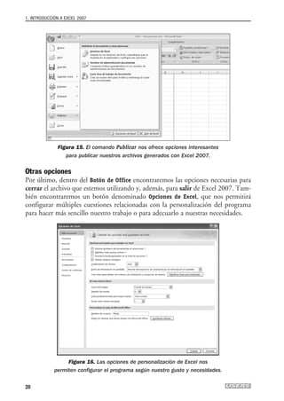 1. INTRODUCCIÓN A EXCEL 2007




              Figura 15. El comando Publicar nos ofrece opciones interesantes
                 para publicar nuestros archivos generados con Excel 2007.

Otras opciones
Por último, dentro del Botón de Office encontraremos las opciones necesarias para
cerrar el archivo que estemos utilizando y, además, para salir de Excel 2007. Tam-
bién encontraremos un botón denominado Opciones de Excel, que nos permitirá
configurar múltiples cuestiones relacionadas con la personalización del programa
para hacer más sencillo nuestro trabajo o para adecuarlo a nuestras necesidades.




                  Figura 16. Las opciones de personalización de Excel nos
             permiten configurar el programa según nuestro gusto y necesidades.


28
 