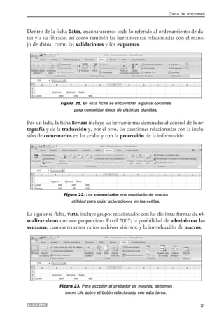 Cinta de opciones



Dentro de la ficha Datos, encontraremos todo lo referido al ordenamiento de da-
tos y a su filtrado, así como también las herramientas relacionadas con el mane-
jo de datos, como las validaciones y los esquemas.




                Figura 21. En esta ficha se encuentran algunas opciones
                      para consolidar datos de distintas planillas.

Por un lado, la ficha Revisar incluye las herramientas destinadas al control de la or-
tografía y de la traducción y, por el otro, las cuestiones relacionadas con la inclu-
sión de comentarios en las celdas y con la protección de la información.




                 Figura 22. Los comentarios nos resultarán de mucha
                     utilidad para dejar aclaraciones en las celdas.

La siguiente ficha, Vista, incluye grupos relacionados con las distintas formas de vi-
sualizar datos que nos proporciona Excel 2007; la posibilidad de administrar las
ventanas, cuando tenemos varios archivos abiertos; y la introducción de macros.




               Figura 23. Para acceder al grabador de macros, debemos
                  hacer clic sobre el botón relacionado con esta tarea.


                                                                                      31
 