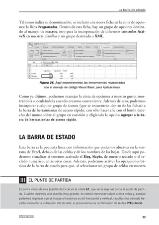 La barra de estado



Tal como indica su denominación, se incluirá una nueva ficha en la cinta de opcio-
nes: la ficha Programador. Dentro de esta ficha, hay un grupo de opciones destina-
do al manejo de macros, otro para la incorporación de diferentes controles Acti-
veX en nuestras planillas y un grupo destinado a XML.




                Figura 26. Aquí encontraremos las herramientas relacionadas
                   con el manejo de código Visual Basic para Aplicaciones.

Como ya dijimos, podremos manejar la cinta de opciones a nuestro gusto, mos-
trándola u ocultándola cuando creamos conveniente. Además de esto, podremos
incorporar cualquier grupo de iconos (que se encuentren dentro de las fichas) a
la barra de herramientas de acceso rápido, con sólo hacer clic con el botón dere-
cho del mouse sobre el grupo en cuestión y eligiendo la opción Agregar a la ba-
rra de herramientas de acceso rápido.




LA BARRA DE ESTADO
Esta barra es la pequeña línea con información que podemos observar en la ven-
tana de Excel, debajo de las celdas y de los nombres de las hojas. Desde aquí po-
dremos visualizar si tenemos activado el Bloq. Mayús. de nuestro teclado o el te-
clado numérico, entre otras cosas. Además, podremos activar las operaciones bá-
sicas de la barra de estado para que, al seleccionar un grupo de celdas en nuestra


❘❘❘    EL PUNTO DE PARTIDA

El punto inicial de una planilla de Excel es la celda A1, que sería algo así como el punto de parti-
da. Cuando tenemos una planilla muy grande, es común necesitar volver a esta celda y, aunque
podemos regresar con el mouse si hacemos scroll horizontal y vertical, resulta más cómodo ha-
cerlo mediante la utilización del teclado, si presionamos la combinación de teclas CTRL+Inicio.



                                                                                                 33
 