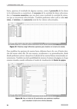 1. INTRODUCCIÓN A EXCEL 2007



barra, aparezca el resultado de algunas cuentas, como el promedio de los datos
(si la información es numérica), el recuento de la cantidad de datos selecciona-
dos y el recuento numérico, que nos dará como resultado la cantidad de núme-
ros que se encuentran seleccionados. También podremos saber cuál es valor má-
ximo, el mínimo y la sumatoria total de los valores seleccionados.




     Figura 27. Podemos elegir diferentes opciones para mostrar en la barra de estado.

Para modificar las opciones de nuestra barra, debemos hacer clic con el botón dere-
cho del mouse sobre ella. De esta manera, accederemos a su personalización, desde
donde podremos activar o desactivar el cálculo de las cuentas básicas mencionadas an-
teriormente. También nos da la posibilidad de mostrar el número de página en el que
estamos situados cuando utilizamos el modo de visualización de Diseño de página.




              Figura 28. Hay un total de 22 parámetros que podemos modificar
                        para visualizar la barra de la forma deseada.


34
 