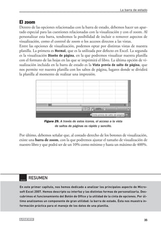 La barra de estado



El zoom
Dentro de las opciones relacionadas con la barra de estado, debemos hacer un apar-
tado especial para las cuestiones relacionadas con la visualización y con el zoom. Al
personalizar esta barra, tendremos la posibilidad de incluir o remover aspectos de
visualización, como el control de zoom o los accesos directos a las vistas.
Entre las opciones de visualización, podemos optar por distintas vistas de nuestra
planilla. La primera es Normal, que es la utilizada por defecto en Excel. La segunda
es la visualización Diseño de página, en la que podremos visualizar nuestra planilla
con el formato de las hojas en las que se imprimirá el libro. La última opción de vi-
sualización incluida en la barra de estado es la Vista previa de salto de página, que
nos permite ver nuestra planilla con los saltos de página, lugares donde se dividirá
la planilla al momento de realizar una impresión.




                 Figura 29. A través de estos iconos, el acceso a la vista
                        de saltos de páginas es rápido y sencillo.

Por último, debemos señalar que, al costado derecho de los botones de visualización,
existe una barra de zoom, con la que podremos ajustar el tamaño de visualización de
nuestro libro y que podrá ser de un 10% como mínimo y hasta un máximo de 400%.




… RESUMEN
En este primer capítulo, nos hemos dedicado a analizar los principales aspecto de Micro-
soft Excel 2007. Hemos descripto su interfaz y las distintas formas de personalizarla. Des-
cubrimos el funcionamiento del Botón de Office y la utilidad de la cinta de opciones. Por úl-
timo analizamos un componente de gran utilidad: la barra de estado. Ésta nos muestra in-
formación práctica para el manejo de los datos de una planilla.



                                                                                           35
 