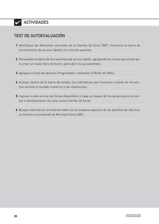 ✔ ACTIVIDADES

TEST DE AUTOEVALUACIÓN

 1 Identifique las diferentes secciones de la interfaz de Excel 2007: reconozca la barra de
     herramientas de acceso rápido y la cinta de opciones.


 2 Personalice la barra de herramientas de acceso rápido, agregando los iconos que sirven pa-
     ra crear un nuevo libro de Excel y para abrir los ya existentes.


 3 Agregue la ficha de opciones Programador, utilizando el Botón de Office.


 4 Incluya, dentro de la barra de estado, los indicadores que muestran cuándo se encuen-
     tran activos el teclado numérico y las mayúsculas.


 5 Ingrese a cada una de las fichas disponibles y haga un repaso de los grupos para comen-
     zar a familiarizarse con esta nueva interfaz de Excel.


 6 Busque información en Internet sobre los principales aspectos de las planillas de cálculos,
     su historia y el potencial de Microsoft Excel 2007.




36
 