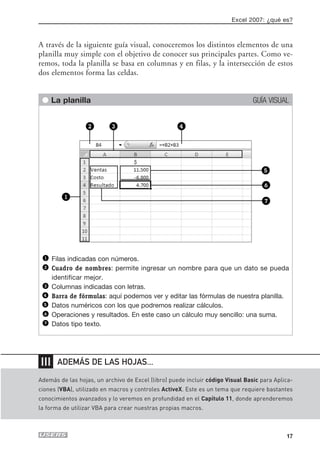 Excel 2007: ¿qué es?



A través de la siguiente guía visual, conoceremos los distintos elementos de una
planilla muy simple con el objetivo de conocer sus principales partes. Como ve-
remos, toda la planilla se basa en columnas y en filas, y la intersección de estos
dos elementos forma las celdas.


 q La planilla                                                                  GUÍA VISUAL




      Filas indicadas con números.
      Cuadro de nombres: permite ingresar un nombre para que un dato se pueda
      identificar mejor.
      Columnas indicadas con letras.
      Barra de fórmulas: aquí podemos ver y editar las fórmulas de nuestra planilla.
      Datos numéricos con los que podremos realizar cálculos.
      Operaciones y resultados. En este caso un cálculo muy sencillo: una suma.
      Datos tipo texto.




❘❘❘    ADEMÁS DE LAS HOJAS...

Además de las hojas, un archivo de Excel (libro) puede incluir código Visual Basic para Aplica-
ciones (VBA), utilizado en macros y controles ActiveX. Este es un tema que requiere bastantes
conocimientos avanzados y lo veremos en profundidad en el Capítulo 11, donde aprenderemos
la forma de utilizar VBA para crear nuestras propias macros.



                                                                                            17
 