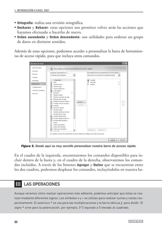 1. INTRODUCCIÓN A EXCEL 2007



• Ortografía: realiza una revisión ortográfica.
• Deshacer y Rehacer: estas opciones nos permiten volver atrás las acciones que
  hayamos efectuado o hacerlas de nuevo.
• Orden ascendente y Orden descendente: son utilidades para ordenar un grupo
  de datos en distintos sentidos.

Además de estas opciones, podremos acceder a personalizar la barra de herramien-
tas de acceso rápido, para que incluya otros comandos.




       Figura 5. Desde aquí es muy sencillo personalizar nuestra barra de acceso rápido.

En el cuadro de la izquierda, encontraremos los comandos disponibles para in-
cluir dentro de la barra y, en el cuadro de la derecha, observaremos los coman-
dos incluidos. A través de los botones Agregar y Quitar que se encuentran entre
los dos cuadros, podremos desplazar los comandos, incluyéndolos en nuestra ba-


 ❘❘❘    LAS OPERACIONES

Aunque veremos cómo realizar operaciones más adelante, podemos anticipar que éstas se rea-
lizan mediante diferentes signos. Los símbolos + y – se utilizan para realizar sumas y restas res-
pectivamente. El asterisco * se usa para las multiplicaciones y la barra oblicua /, para dividir. El
signo ^ sirve para la potenciación, por ejemplo, 5^2 equivale a 5 elevado al cuadrado.



20
 
