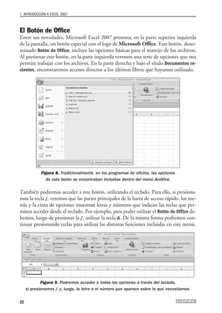 1. INTRODUCCIÓN A EXCEL 2007



El Botón de Office
Entre sus novedades, Microsoft Excel 2007 presenta, en la parte superior izquierda
de la pantalla, un botón especial con el logo de Microsoft Office. Este botón, deno-
minado Botón de Office, incluye las opciones básicas para el manejo de los archivos.
Al presionar este botón, en la parte izquierda veremos una serie de opciones que nos
permite trabajar con los archivos. En la parte derecha y bajo el título Documentos re-
cientes, encontraremos accesos directos a los últimos libros que hayamos utilizado.




            Figura 8. Tradicionalmente, en los programas de oficina, las opciones
              de este botón se encontraban incluidas dentro del menú Archivo.

También podremos acceder a este botón, utilizando el teclado. Para ello, si presiona-
mos la tecla /, veremos que las partes principales de la barra de acceso rápido, los me-
nús y la cinta de opciones muestran letras y números que indican las teclas que per-
miten acceder desde el teclado. Por ejemplo, para poder utilizar el Botón de Office de-
bemos, luego de presionar la /, utilizar la tecla A. De la misma forma podremos con-
tinuar presionando teclas para utilizar las distintas funciones incluidas en este menú.




             Figura 9. Podremos acceder a todas las opciones a través del teclado,
     si presionamos / y, luego, la letra o el número que aparece sobre lo que necesitamos.


22
 