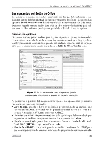 La interfaz de usuario de Microsoft Excel 2007



Los comandos del Botón de Office
Los primeros comandos que incluye este botón son los que habitualmente se en-
cuentran dentro del menú Archivo de cualquier programa de oficina o de diseño. Las
opciones Nuevo, Abrir y Guardar hacen referencia al manejo de archivos o de libros.
Debemos elegir la primera opción para crear un libro nuevo y la siguiente, para vol-
ver a ver un libro existente que hayamos guardado utilizando la tercera opción.

Guardar con opciones
Si creamos nuestro primer archivo para registrar ingresos y egresos, primero debe-
remos volcar, para cada día de la semana, los montos respectivos y, luego, realizar
la diferencia en una columna. Para guardar este archivo, podemos usar un formato
diferente, si utilizamos la opción incluida en el Botón de Office: Guardar como.




                Figura 10. La opción Guardar como nos permite guardar
              el archivo con otro nombre o salvarlo en formatos diferentes.

Al posicionar el puntero del mouse sobre la opción, nos aparecen las principales
opciones que tiene este comando:
• Libro de Excel: guarda el libro en el formato predeterminado de archivo, que
  tiene extensión .xlsx. Estos archivos no pueden contener macros de Visual Ba-
  sic para Aplicaciones (VBA) ni controles ActiveX.
• Libro de Excel habilitado para macros: esta es la opción que debemos elegir pa-
  ra guardar los archivos que posean macros. Su extensión será .xlsm.
• Libro binario de Excel: guarda los archivos en el formato binario de Microsoft
  Excel 2007 (BIFF12), cuya extensión es .xlsb.
• Libro de Excel 97-2003: nos permite guardar un archivo creado con Excel 2007 para
  que sea compatible con las versiones anteriores del programa. La extensión será .xls.

                                                                                     23
 