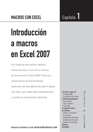 01_MacrosConExcel.qxd   12/3/08   18:48   Page 15




           MACROS CON EXCEL                                        Capítulo                 1
           Introducción
           a macros
           en Excel 2007
           A lo largo de este primer capítulo

           comenzaremos a recorrer el camino

           de las macros en Excel 2007. Para eso,

           conoceremos las herramientas

           especiales de esta aplicación para trabajar

           con ellas, para saber qué utilidad poseen               Las macros: ¿qué son?          16
                                                                     El lenguaje VBA              16
                                                                     El formato de los archivos   16
           y cuándo es conveniente utilizarlas.
                                                                   La ficha del programador       18
                                                                     Grupo: Código                19
                                                                     Grupo: Controles             23
                                                                     Grupo: XML                   26
                                                                   La seguridad: Centro
                                                                   de confianza                   26
                                                                     Editores y ubicaciones
                                                                     de confianza                 27
                                                                     Configuración de ActiveX     28
                                                                     Configuración de macros      29
                                                                     Opciones de privacidad       29
                                                                   Resumen                        29
           SERVICIO DE ATENCIÓN AL LECTOR: lectores@redusers.com   Actividades                    30
 